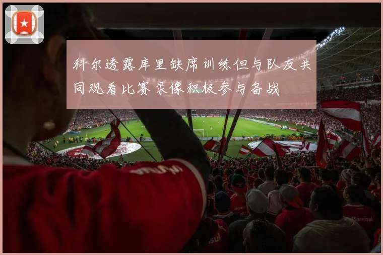 科尔透露库里缺席训练但与队友共同观看比赛录像积极参与备战