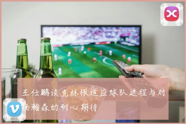 王仕鹏谈克林根适应球队进程与对杨瀚森的耐心期待