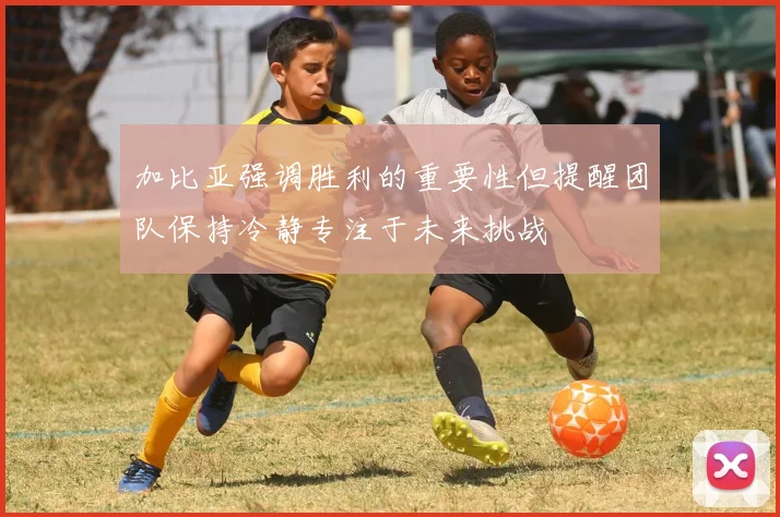 加比亚强调胜利的重要性但提醒团队保持冷静专注于未来挑战