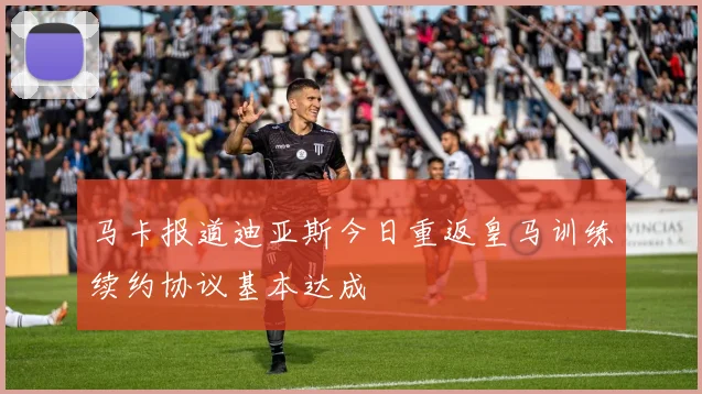 马卡报道迪亚斯今日重返皇马训练续约协议基本达成