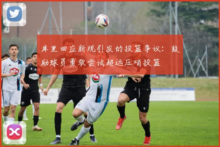 库里回应新规引发的投篮争议：鼓励球员勇敢尝试超远压哨投篮