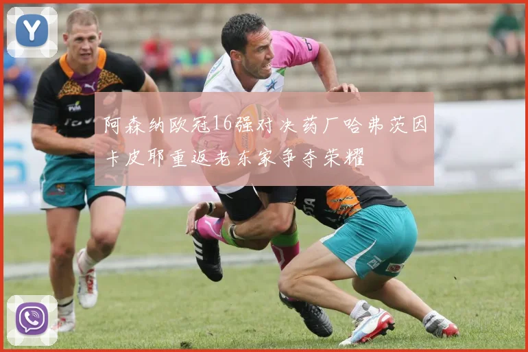 阿森纳欧冠16强对决药厂哈弗茨因卡皮耶重返老东家争夺荣耀