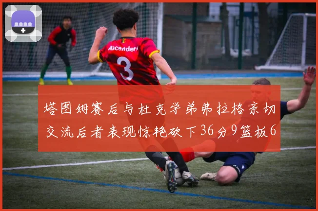 塔图姆赛后与杜克学弟弗拉格亲切交流后者表现惊艳砍下36分9篮板6助攻