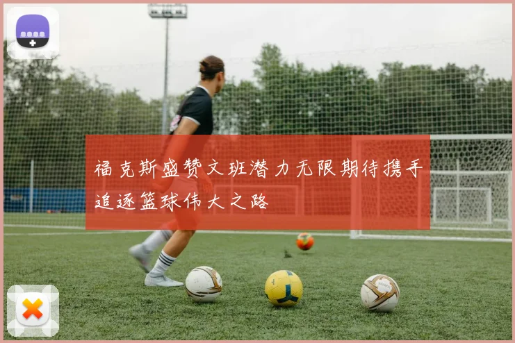 福克斯盛赞文班潜力无限期待携手追逐篮球伟大之路
