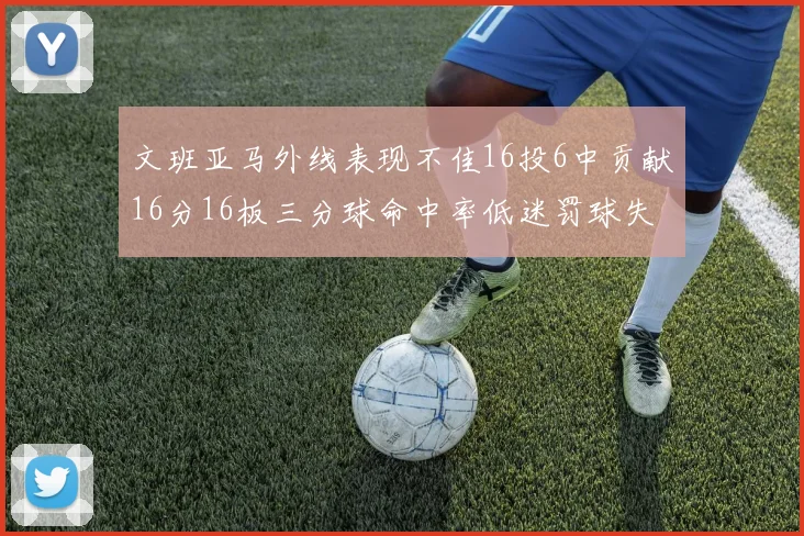 文班亚马外线表现不佳16投6中贡献16分16板三分球命中率低迷罚球失准影响球队表现