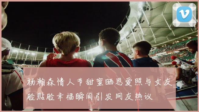 杨瀚森情人节甜蜜晒恩爱照与女友脸贴脸幸福瞬间引发网友热议