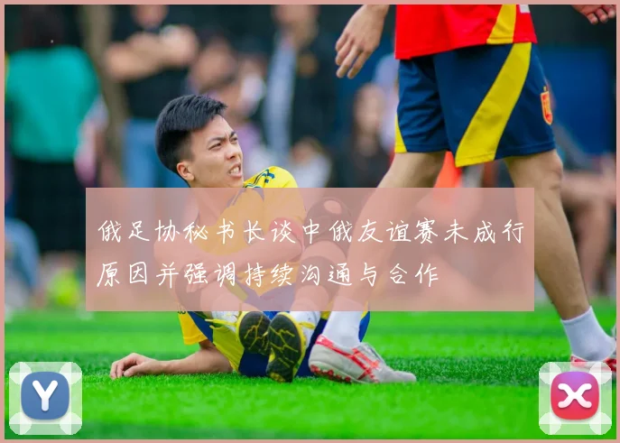 俄足协秘书长谈中俄友谊赛未成行原因并强调持续沟通与合作