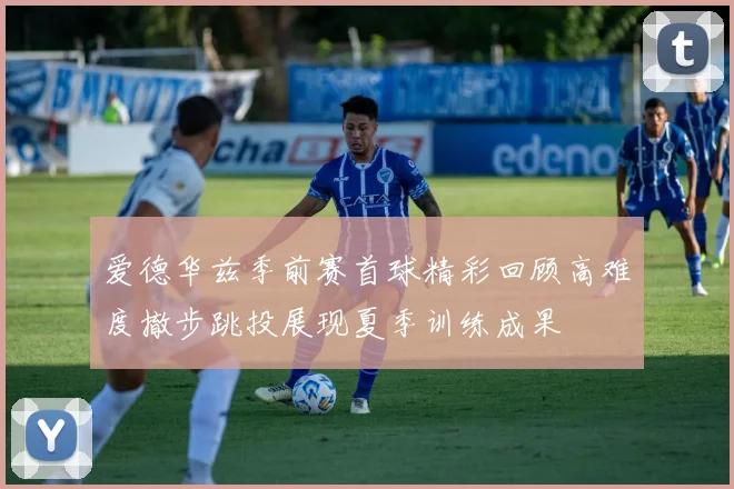 爱德华兹季前赛首球精彩回顾高难度撤步跳投展现夏季训练成果
