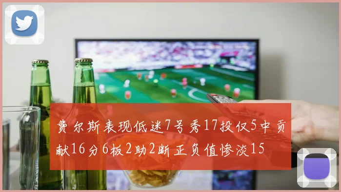 费尔斯表现低迷7号秀17投仅5中贡献16分6板2助2断正负值惨淡15