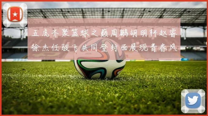 五虎齐聚篮球之巅周鹏胡明轩赵睿徐杰任骏飞共同登封面展现青春风采
