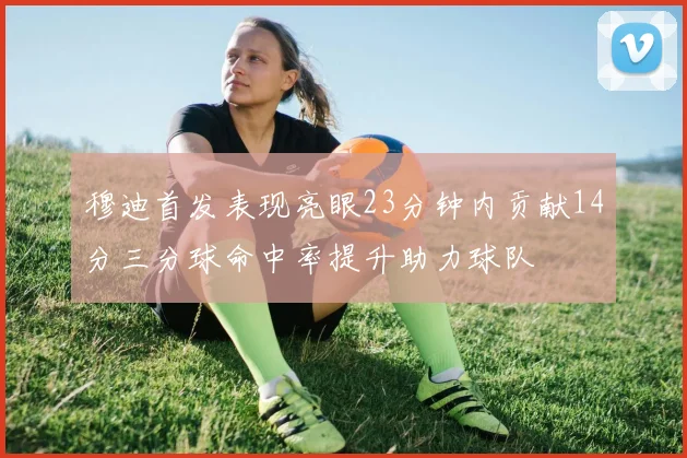 穆迪首发表现亮眼23分钟内贡献14分三分球命中率提升助力球队