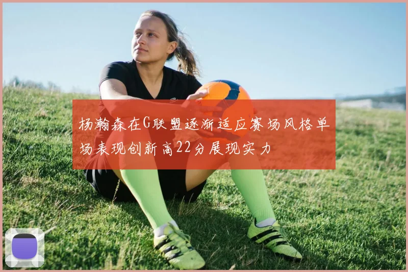杨瀚森在G联盟逐渐适应赛场风格单场表现创新高22分展现实力
