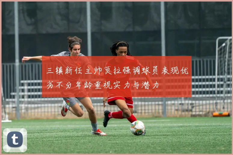 三镇新任主帅莫拉强调球员表现优劣不分年龄重视实力与潜力