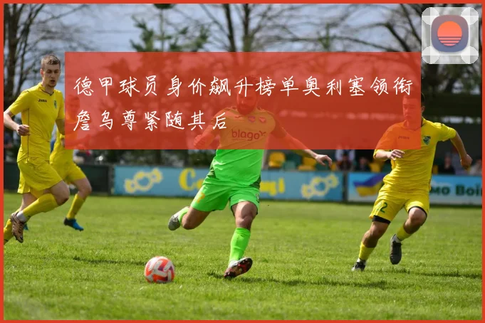 德甲球员身价飙升榜单奥利塞领衔詹乌尊紧随其后