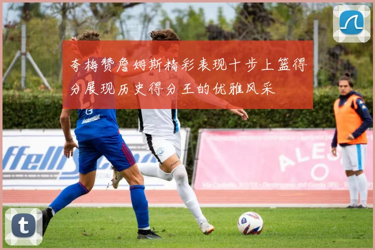 夸梅赞詹姆斯精彩表现十步上篮得分展现历史得分王的优雅风采