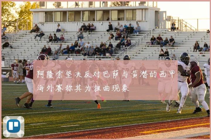 阿隆索坚决反对巴萨与黄潜的西甲海外赛称其为扭曲现象