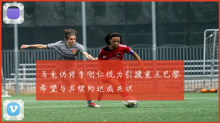 马竞仍将李刚仁视为引援重点巴黎希望与其续约达成共识