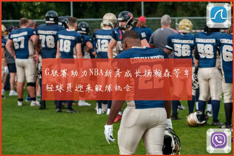 G联赛助力NBA新秀成长杨瀚森等年轻球员迎来锻炼机会