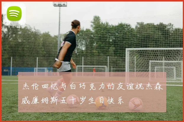 杰伦回忆与白巧克力的友谊祝杰森威廉姆斯五十岁生日快乐