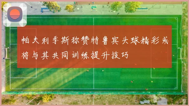 帕夫利季斯称赞特鲁宾头球精彩或将与其共同训练提升技巧
