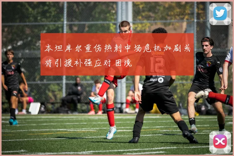 本坦库尔重伤热刺中场危机加剧或将引援补强应对困境