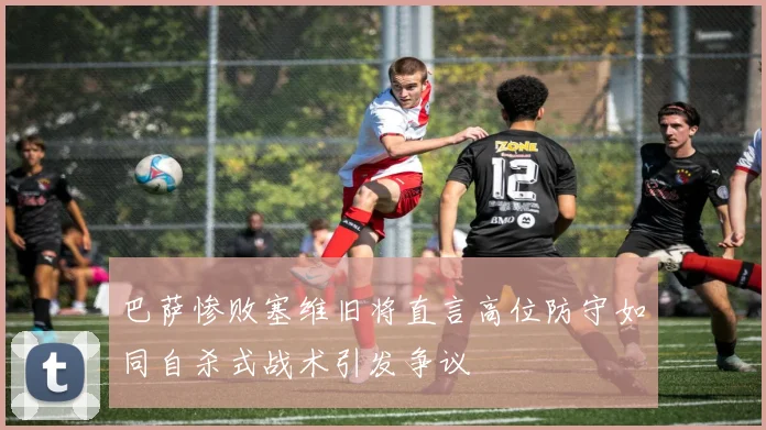 巴萨惨败塞维旧将直言高位防守如同自杀式战术引发争议