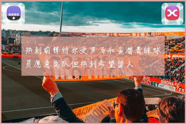 热刺前锋特尔受罗马和黄潜青睐球员愿意离队但热刺希望留人