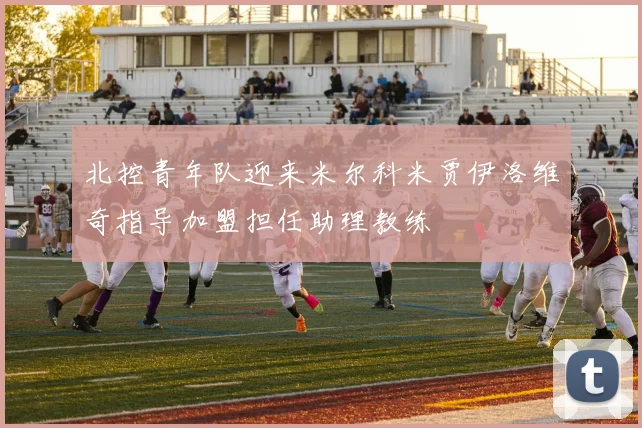 北控青年队迎来米尔科米贾伊洛维奇指导加盟担任助理教练