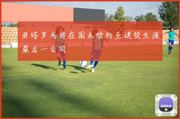 劳塔罗或将在国米续约至退役生涯最后一合同