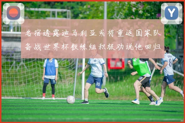 名宿透露迪马利亚或将重返国家队备战世界杯教练组积极劝说他回归