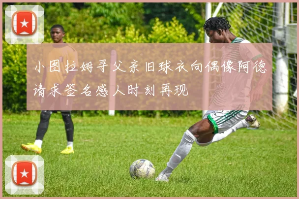 小图拉姆寻父亲旧球衣向偶像阿德请求签名感人时刻再现