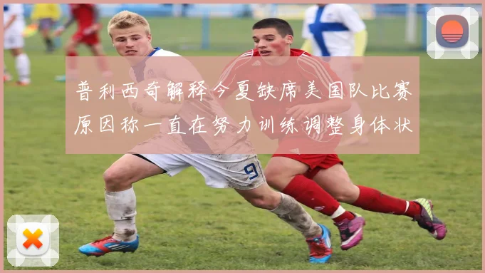 普利西奇解释今夏缺席美国队比赛原因称一直在努力训练调整身体状态
