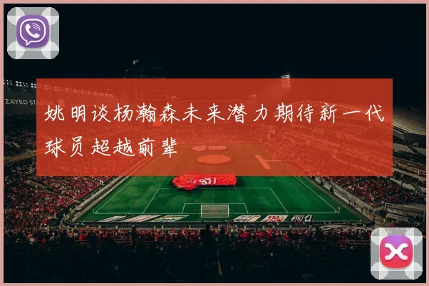 姚明谈杨瀚森未来潜力期待新一代球员超越前辈