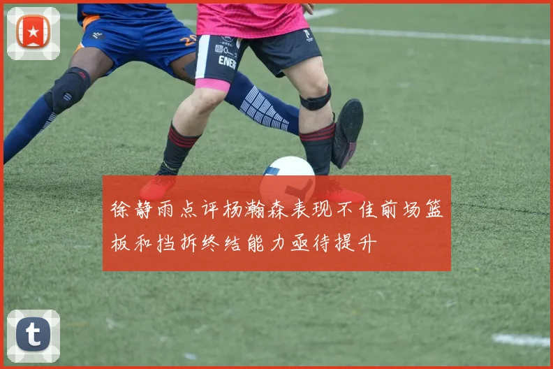 徐静雨点评杨瀚森表现不佳前场篮板和挡拆终结能力亟待提升