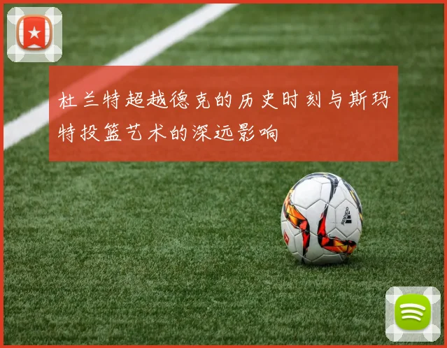 杜兰特超越德克的历史时刻与斯玛特投篮艺术的深远影响