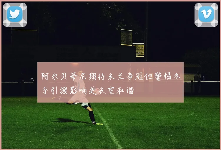 阿尔贝蒂尼期待米兰争冠但警惕冬季引援影响更衣室和谐