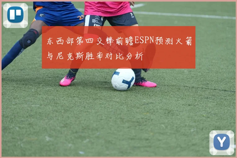 东西部第四交锋前瞻ESPN预测火箭与尼克斯胜率对比分析