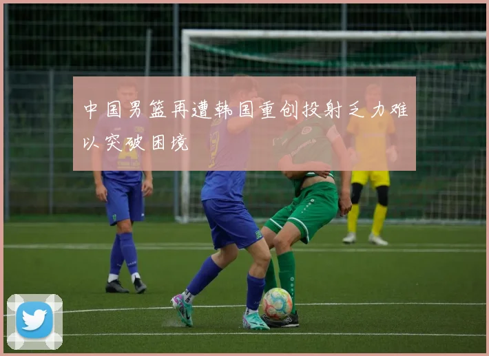 中国男篮再遭韩国重创投射乏力难以突破困境