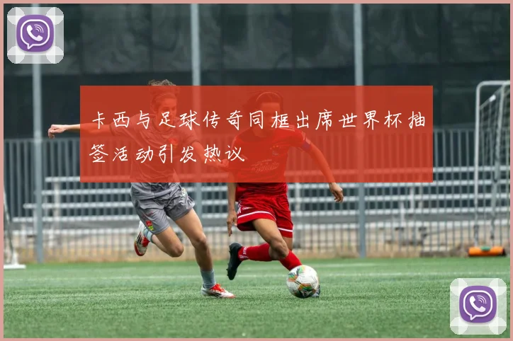 卡西与足球传奇同框出席世界杯抽签活动引发热议
