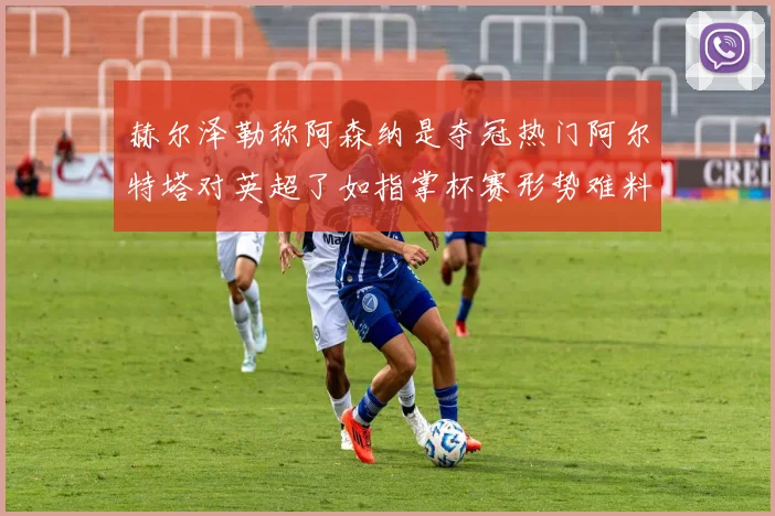 赫尔泽勒称阿森纳是夺冠热门阿尔特塔对英超了如指掌杯赛形势难料