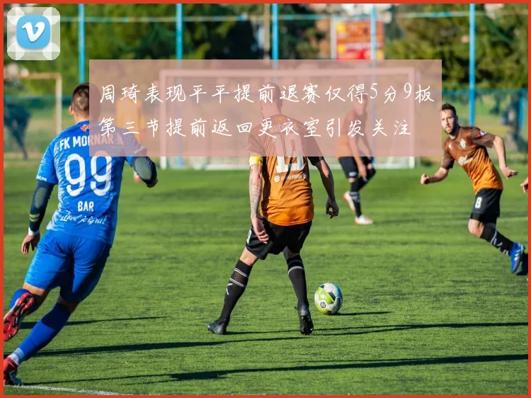 周琦表现平平提前退赛仅得5分9板第三节提前返回更衣室引发关注