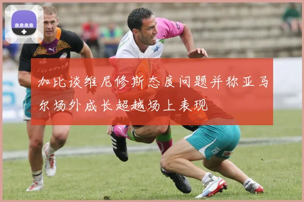 加比谈维尼修斯态度问题并称亚马尔场外成长超越场上表现